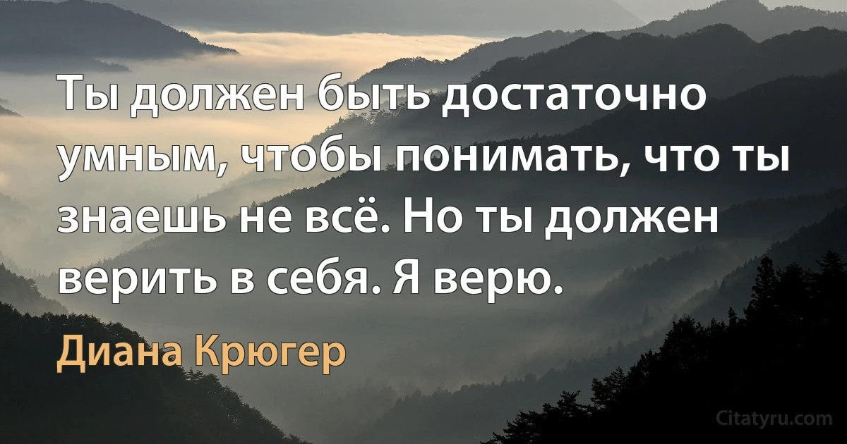 Ты должен быть достаточно умным, чтобы понимать, что ты знаешь не всё. Но ты должен верить в себя. Я верю. (Диана Крюгер)