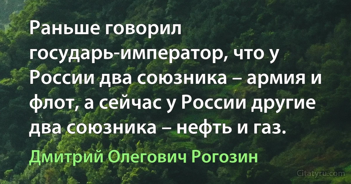 Раньше говорил государь-император, что у России два союзника – армия и флот, а сейчас у России другие два союзника – нефть и газ. (Дмитрий Олегович Рогозин)