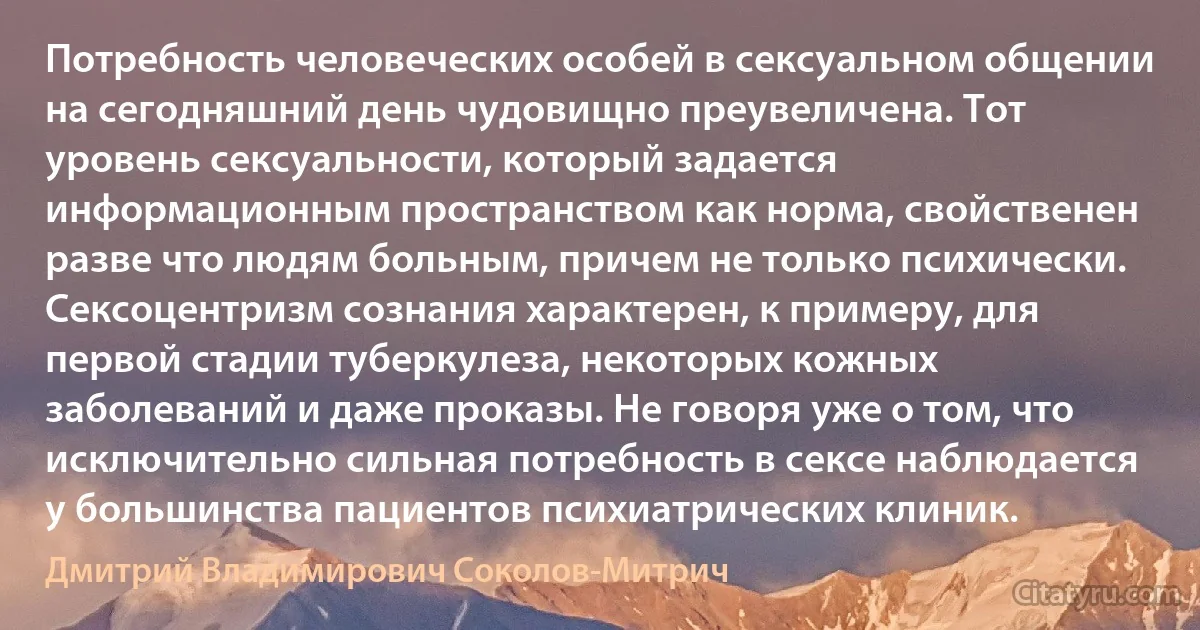 Потребность человеческих особей в сексуальном общении на сегодняшний день чудовищно преувеличена. Тот уровень сексуальности, который задается информационным пространством как норма, свойственен разве что людям больным, причем не только психически. Сексоцентризм сознания характерен, к примеру, для первой стадии туберкулеза, некоторых кожных заболеваний и даже проказы. Не говоря уже о том, что исключительно сильная потребность в сексе наблюдается у большинства пациентов психиатрических клиник. (Дмитрий Владимирович Соколов-Митрич)