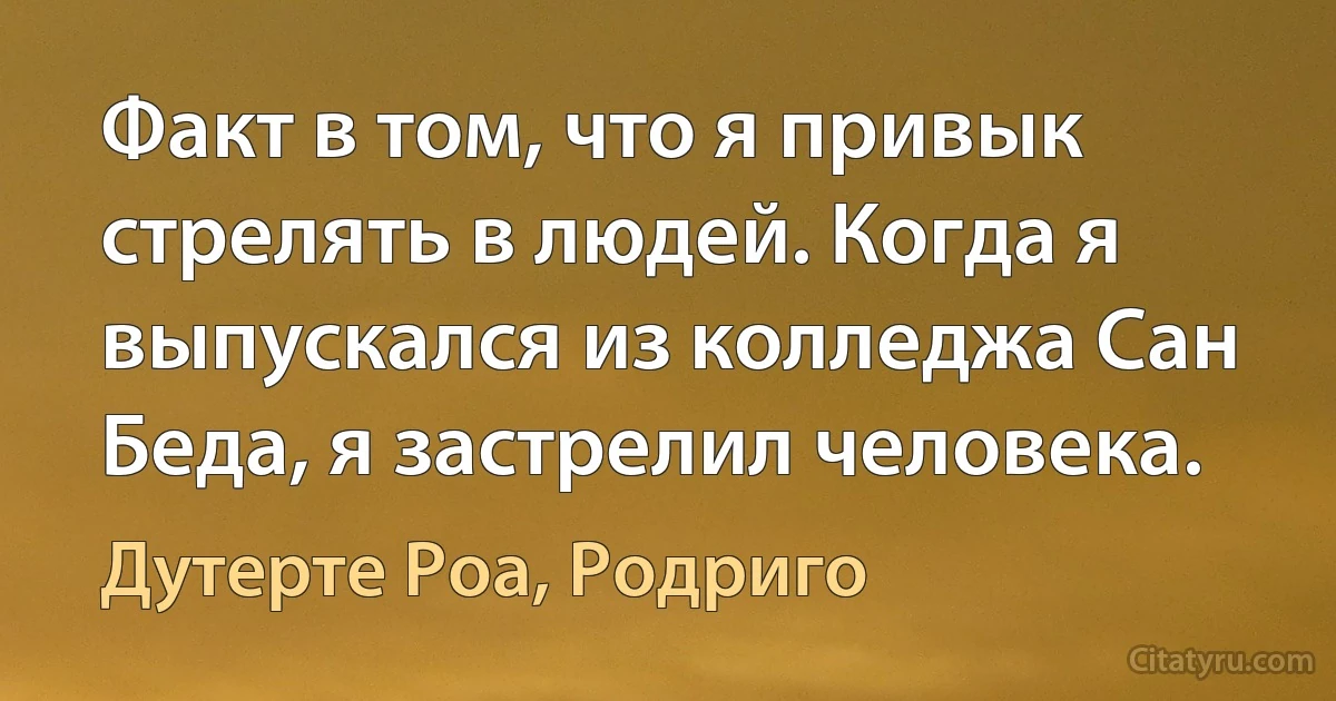 Факт в том, что я привык стрелять в людей. Когда я выпускался из колледжа Сан Беда, я застрелил человека. (Дутерте Роа, Родриго)