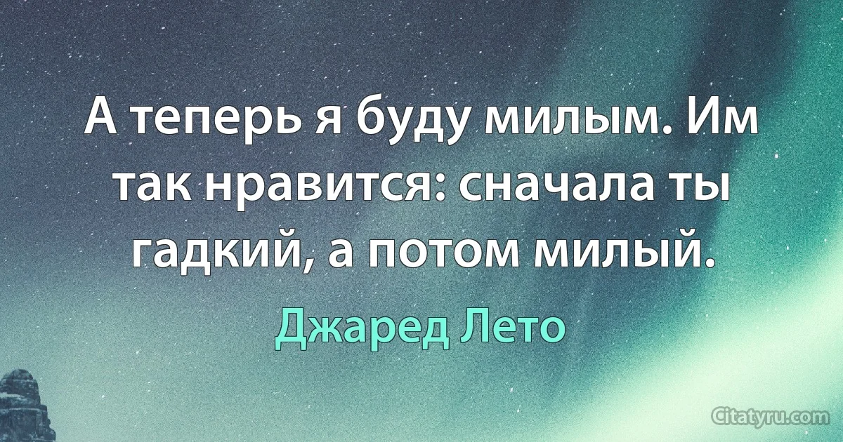 А теперь я буду милым. Им так нравится: сначала ты гадкий, а потом милый. (Джаред Лето)