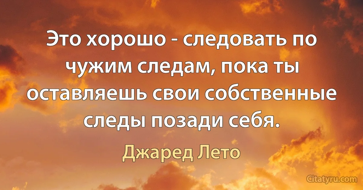 Это хорошо - следовать по чужим следам, пока ты оставляешь свои собственные следы позади себя. (Джаред Лето)