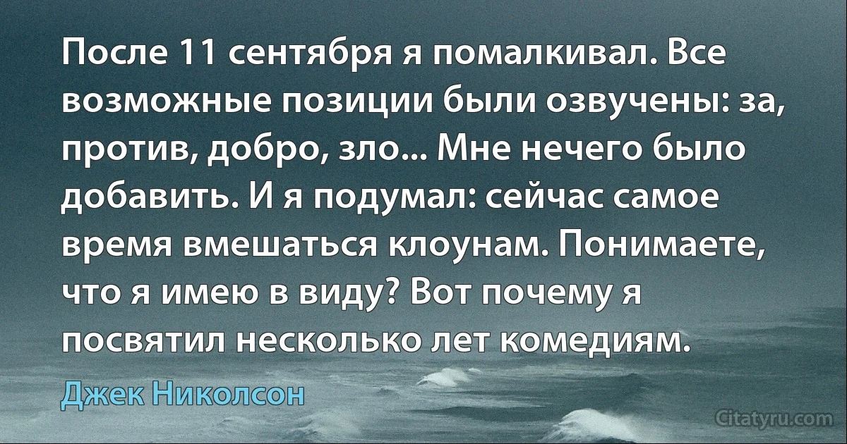 После 11 сентября я помалкивал. Все возможные позиции были озвучены: за, против, добро, зло... Мне нечего было добавить. И я подумал: сейчас самое время вмешаться клоунам. Понимаете, что я имею в виду? Вот почему я посвятил несколько лет комедиям. (Джек Николсон)