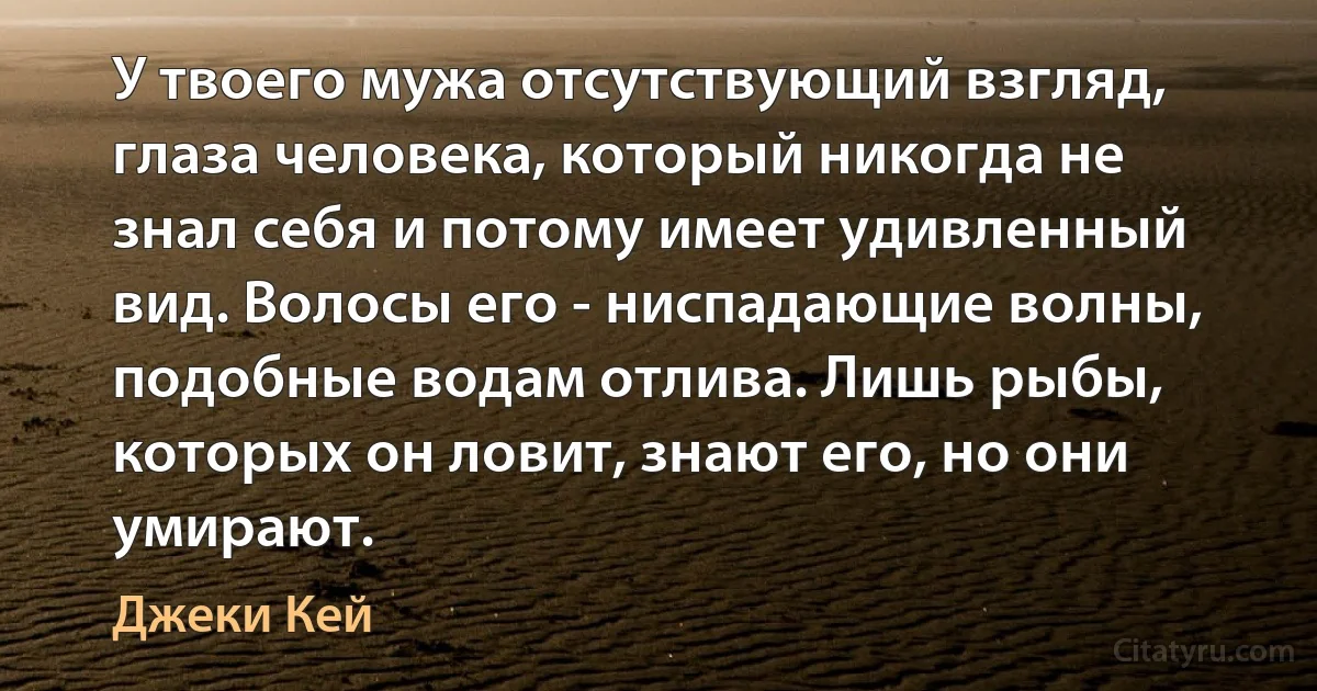 У твоего мужа отсутствующий взгляд, глаза человека, который никогда не знал себя и потому имеет удивленный вид. Волосы его - ниспадающие волны, подобные водам отлива. Лишь рыбы, которых он ловит, знают его, но они умирают. (Джеки Кей)