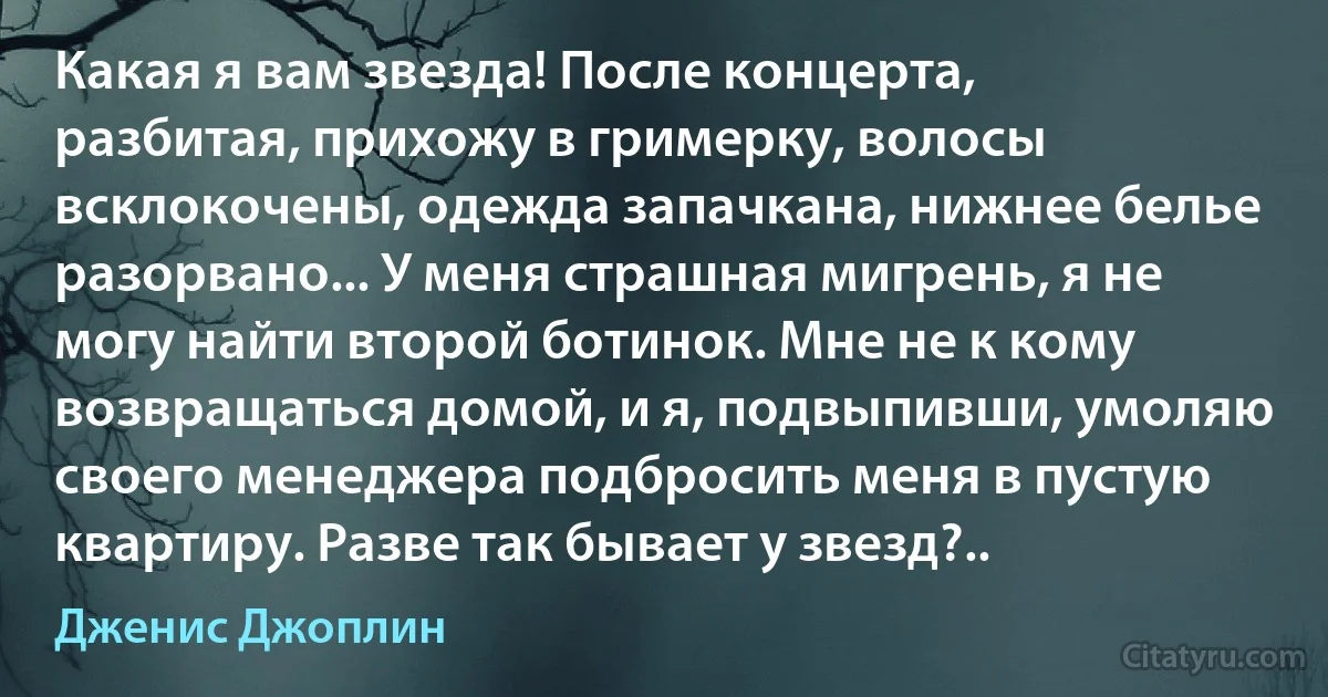 Какая я вам звезда! После концерта, разбитая, прихожу в гримерку, волосы всклокочены, одежда запачкана, нижнее белье разорвано... У меня страшная мигрень, я не могу найти второй ботинок. Мне не к кому возвращаться домой, и я, подвыпивши, умоляю своего менеджера подбросить меня в пустую квартиру. Разве так бывает у звезд?.. (Дженис Джоплин)