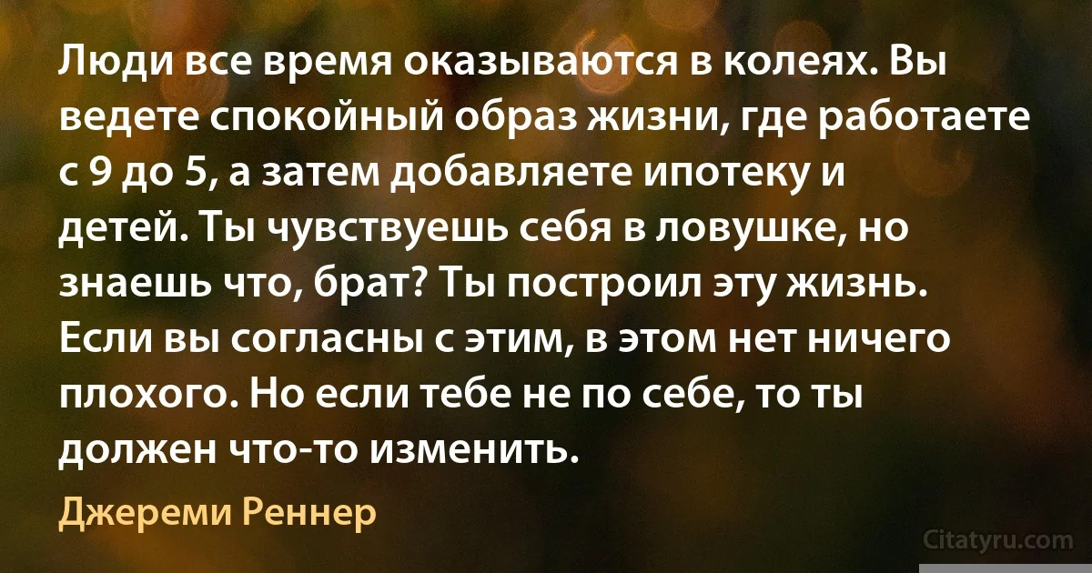 Люди все время оказываются в колеях. Вы ведете спокойный образ жизни, где работаете с 9 до 5, а затем добавляете ипотеку и детей. Ты чувствуешь себя в ловушке, но знаешь что, брат? Ты построил эту жизнь. Если вы согласны с этим, в этом нет ничего плохого. Но если тебе не по себе, то ты должен что-то изменить. (Джереми Реннер)