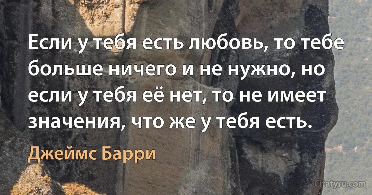 Если у тебя есть любовь, то тебе больше ничего и не нужно, но если у тебя её нет, то не имеет значения, что же у тебя есть. (Джеймс Барри)