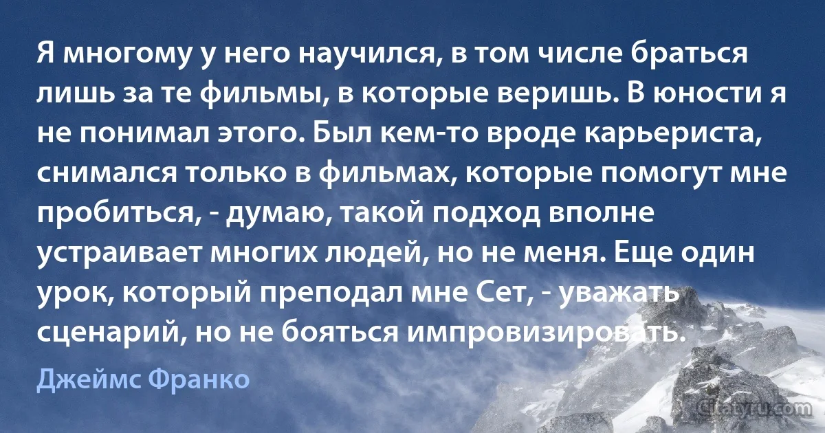 Я многому у него научился, в том числе браться лишь за те фильмы, в которые веришь. В юности я не понимал этого. Был кем-то вроде карьериста, снимался только в фильмах, которые помогут мне пробиться, - думаю, такой подход вполне устраивает многих людей, но не меня. Еще один урок, который преподал мне Сет, - уважать сценарий, но не бояться импровизировать. (Джеймс Франко)