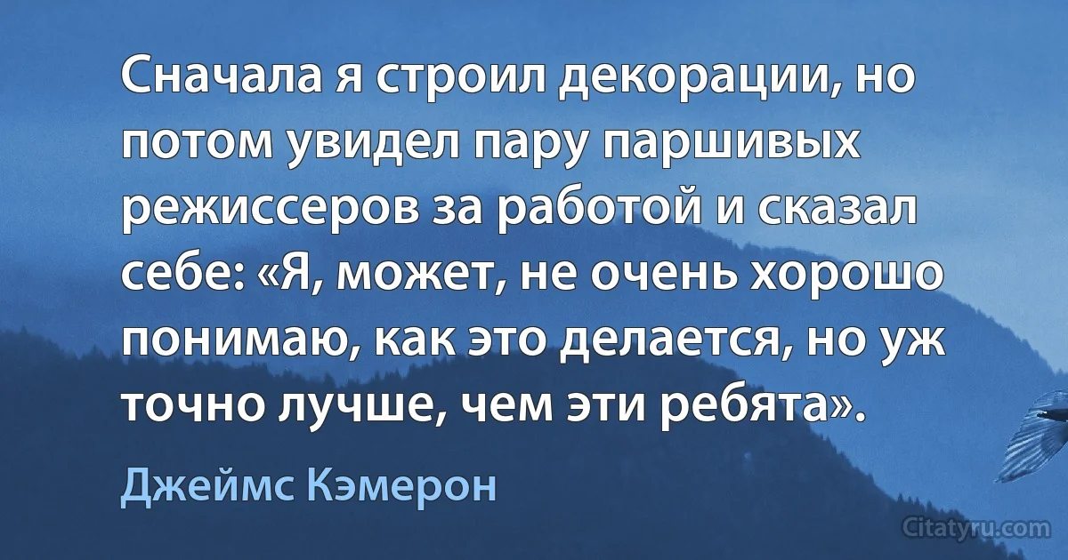 Сначала я строил декорации, но потом увидел пару паршивых режиссеров за работой и сказал себе: «Я, может, не очень хорошо понимаю, как это делается, но уж точно лучше, чем эти ребята». (Джеймс Кэмерон)