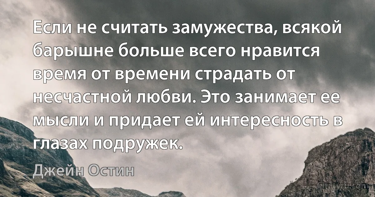 Если не считать замужества, всякой барышне больше всего нравится время от времени страдать от несчастной любви. Это занимает ее мысли и придает ей интересность в глазах подружек. (Джейн Остин)