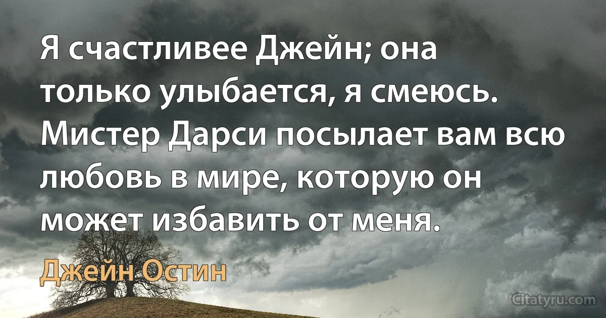 Я счастливее Джейн; она только улыбается, я смеюсь. Мистер Дарси посылает вам всю любовь в мире, которую он может избавить от меня. (Джейн Остин)