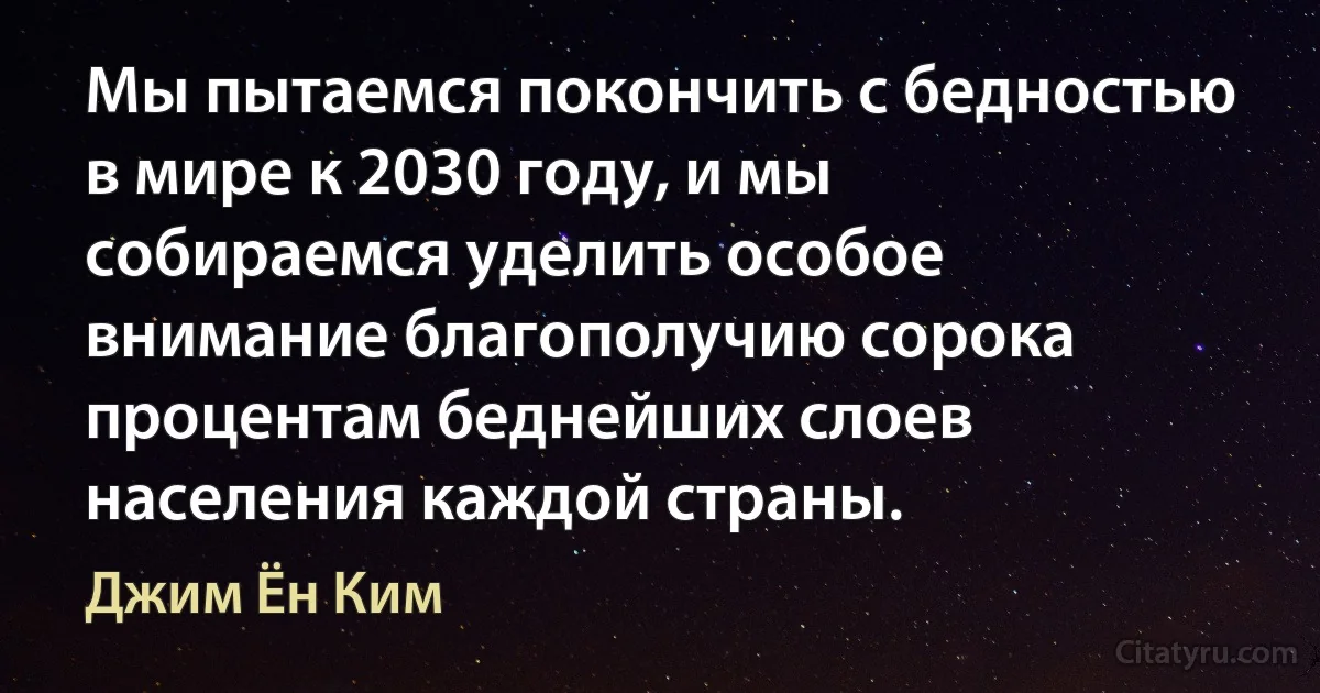 Мы пытаемся покончить с бедностью в мире к 2030 году, и мы собираемся уделить особое внимание благополучию сорока процентам беднейших слоев населения каждой страны. (Джим Ён Ким)