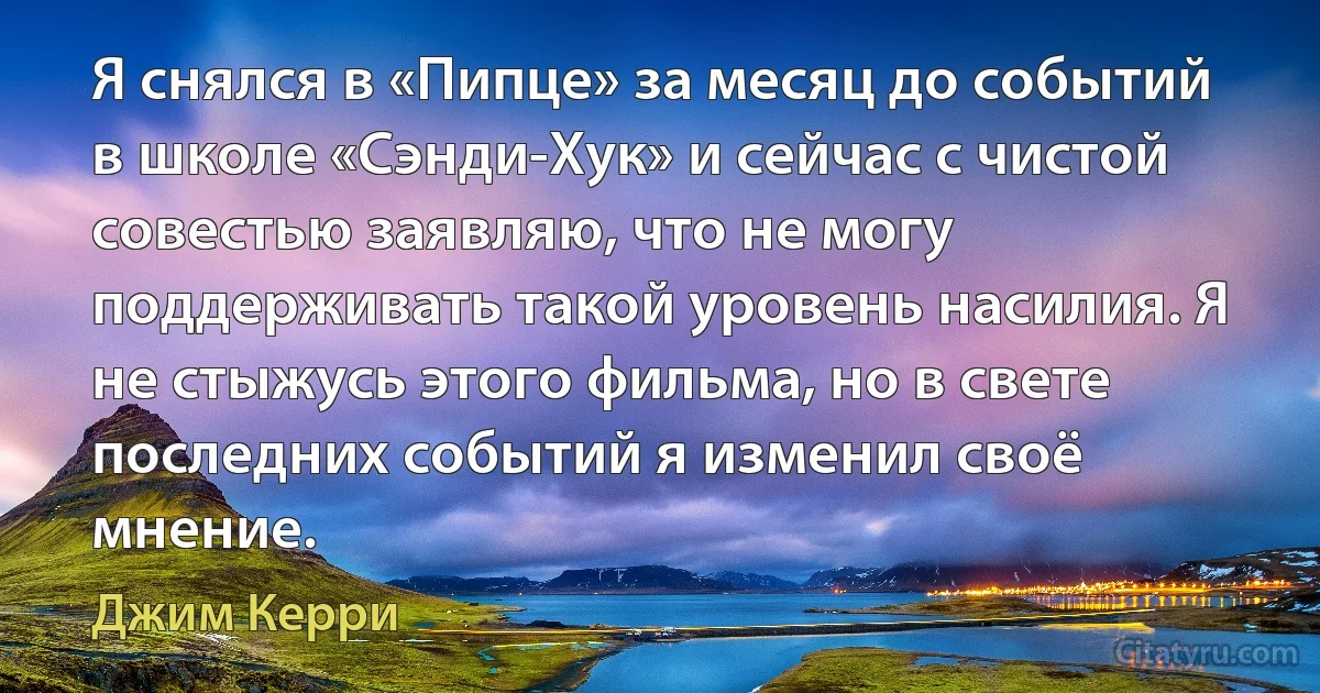 Я снялся в «Пипце» за месяц до событий в школе «Сэнди-Хук» и сейчас с чистой совестью заявляю, что не могу поддерживать такой уровень насилия. Я не стыжусь этого фильма, но в свете последних событий я изменил своё мнение. (Джим Керри)