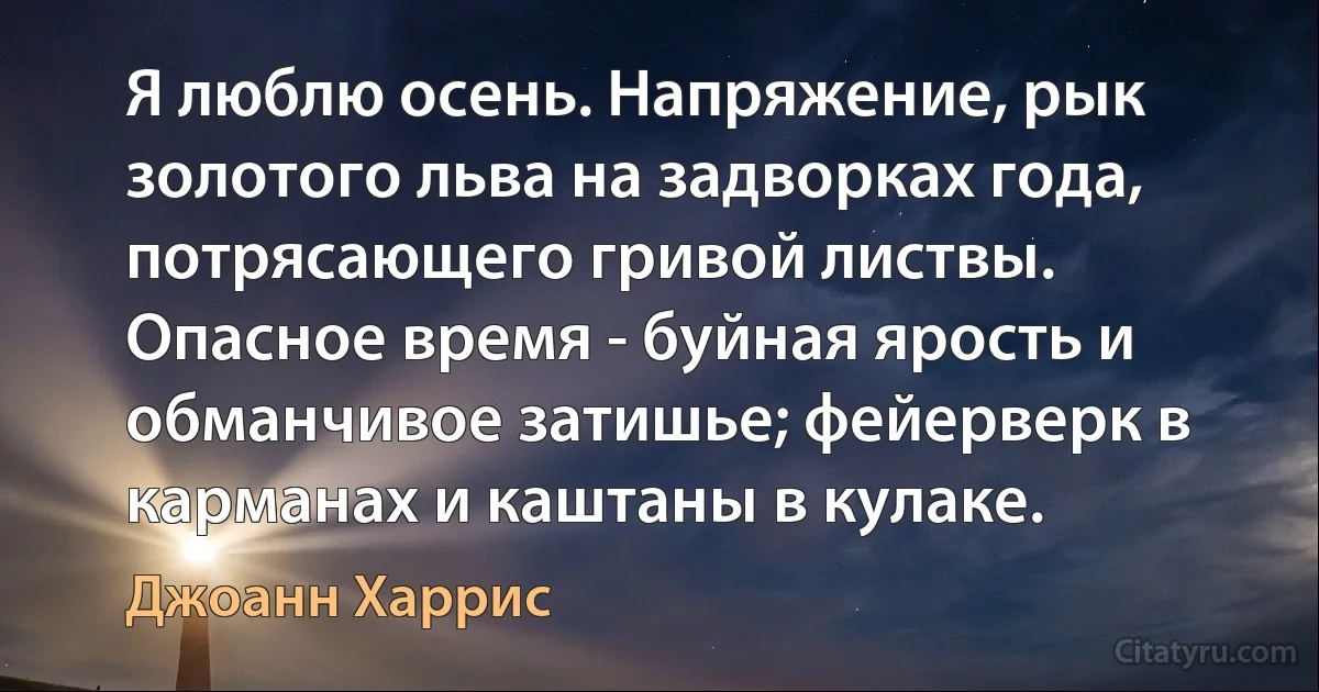 Я люблю осень. Напряжение, рык золотого льва на задворках года, потрясающего гривой листвы. Опасное время - буйная ярость и обманчивое затишье; фейерверк в карманах и каштаны в кулаке. (Джоанн Харрис)