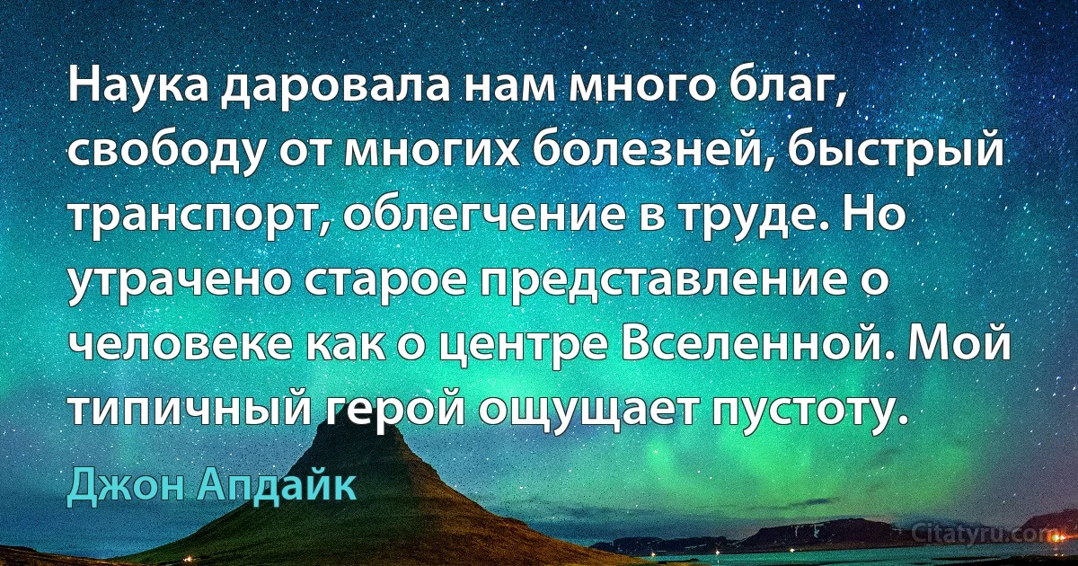 Наука даровала нам много благ, свободу от многих болезней, быстрый транспорт, облегчение в труде. Но утрачено старое представление о человеке как о центре Вселенной. Мой типичный герой ощущает пустоту. (Джон Апдайк)