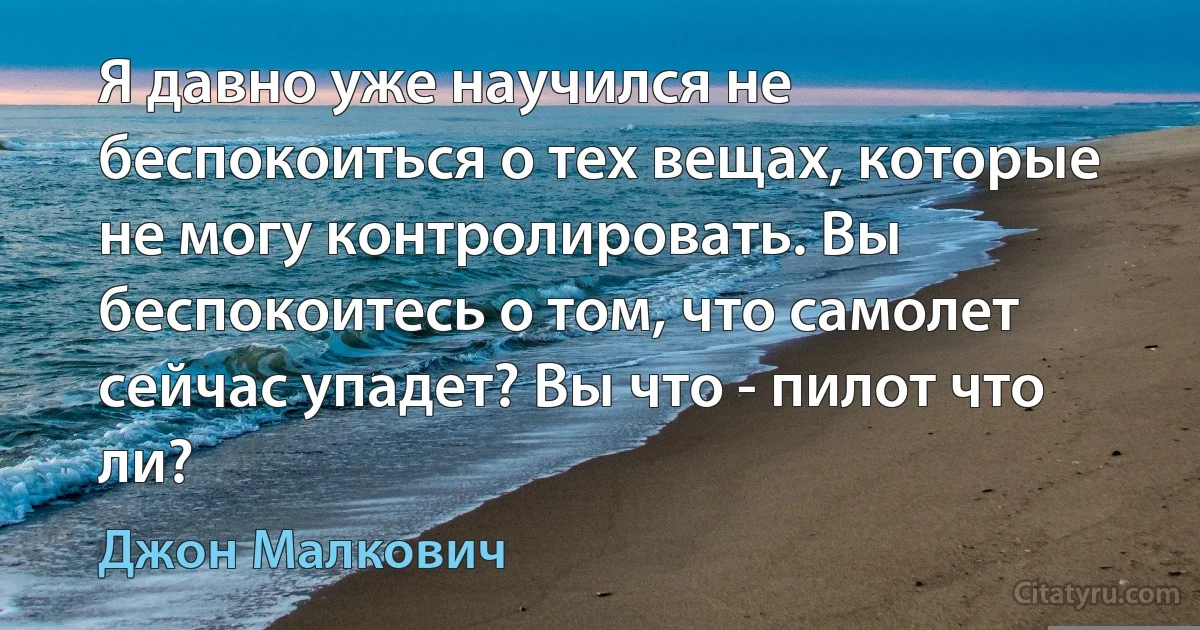 Я давно уже научился не беспокоиться о тех вещах, которые не могу контролировать. Вы беспокоитесь о том, что самолет сейчас упадет? Вы что - пилот что ли? (Джон Малкович)