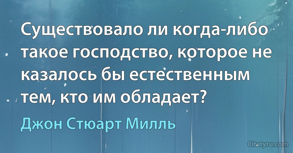 Существовало ли когда-либо такое господство, которое не казалось бы естественным тем, кто им обладает? (Джон Стюарт Милль)