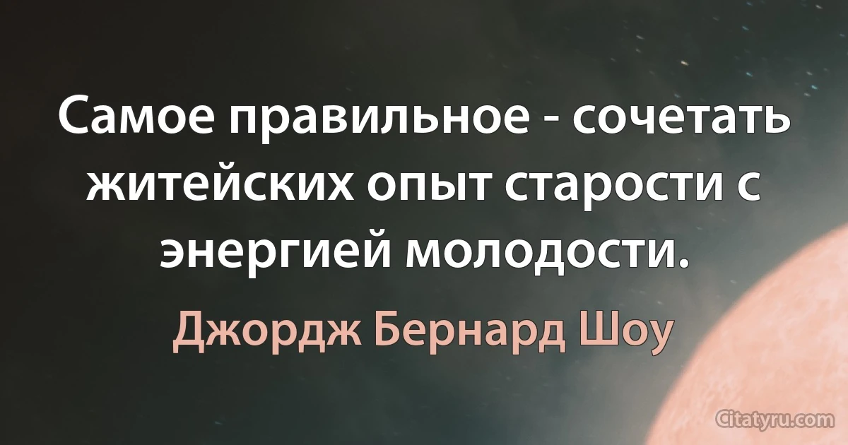 Самое правильное - сочетать житейских опыт старости с энергией молодости. (Джордж Бернард Шоу)