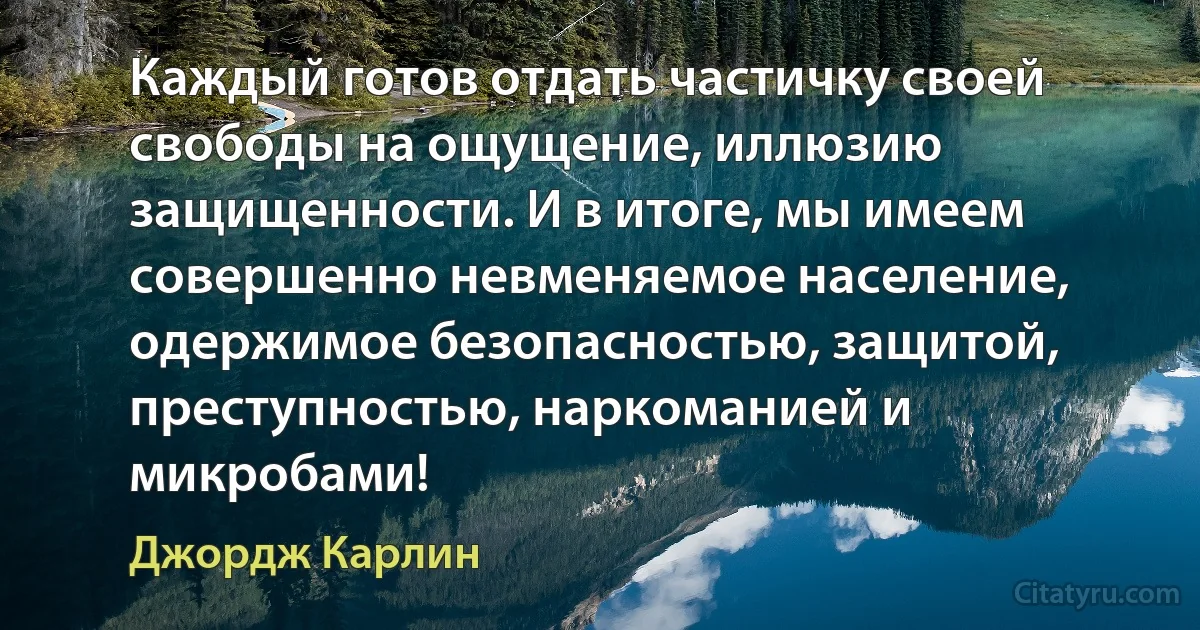 Каждый готов отдать частичку своей свободы на ощущение, иллюзию защищенности. И в итоге, мы имеем совершенно невменяемое население, одержимое безопасностью, защитой, преступностью, наркоманией и микробами! (Джордж Карлин)