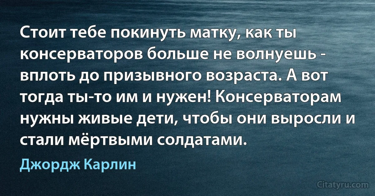 Стоит тебе покинуть матку, как ты консерваторов больше не волнуешь - вплоть до призывного возраста. А вот тогда ты-то им и нужен! Консерваторам нужны живые дети, чтобы они выросли и стали мёртвыми солдатами. (Джордж Карлин)