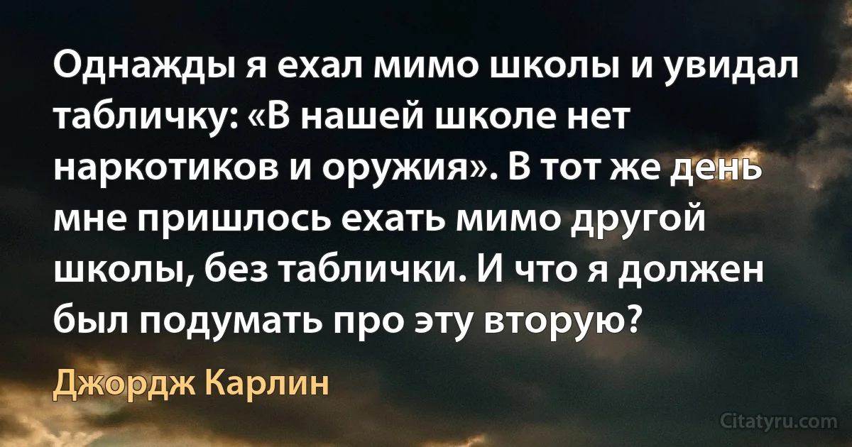 Однажды я ехал мимо школы и увидал табличку: «В нашей школе нет наркотиков и оружия». В тот же день мне пришлось ехать мимо другой школы, без таблички. И что я должен был подумать про эту вторую? (Джордж Карлин)