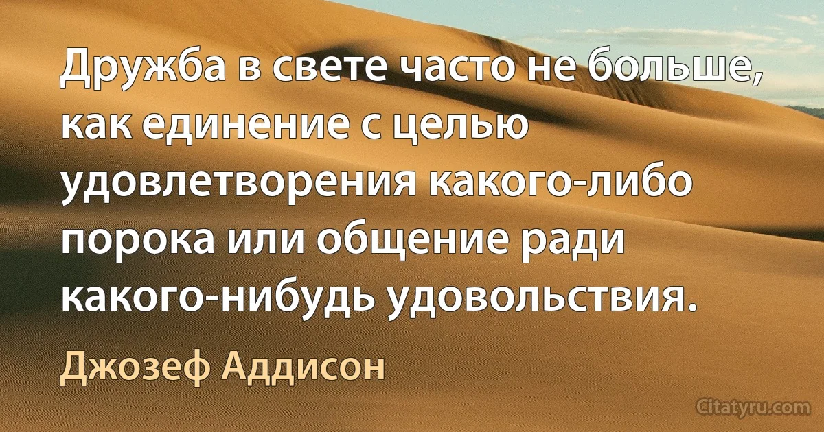 Дружба в свете часто не больше, как единение с целью удовлетворения какого-либо порока или общение ради какого-нибудь удовольствия. (Джозеф Аддисон)