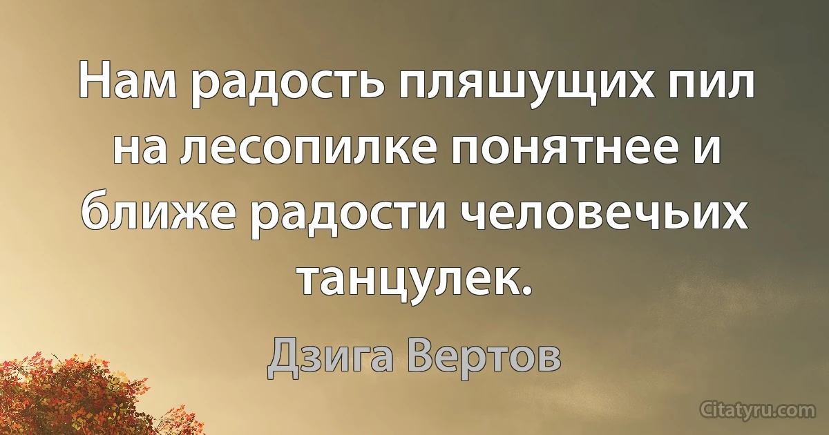 Нам радость пляшущих пил на лесопилке понятнее и ближе радости человечьих танцулек. (Дзига Вертов)