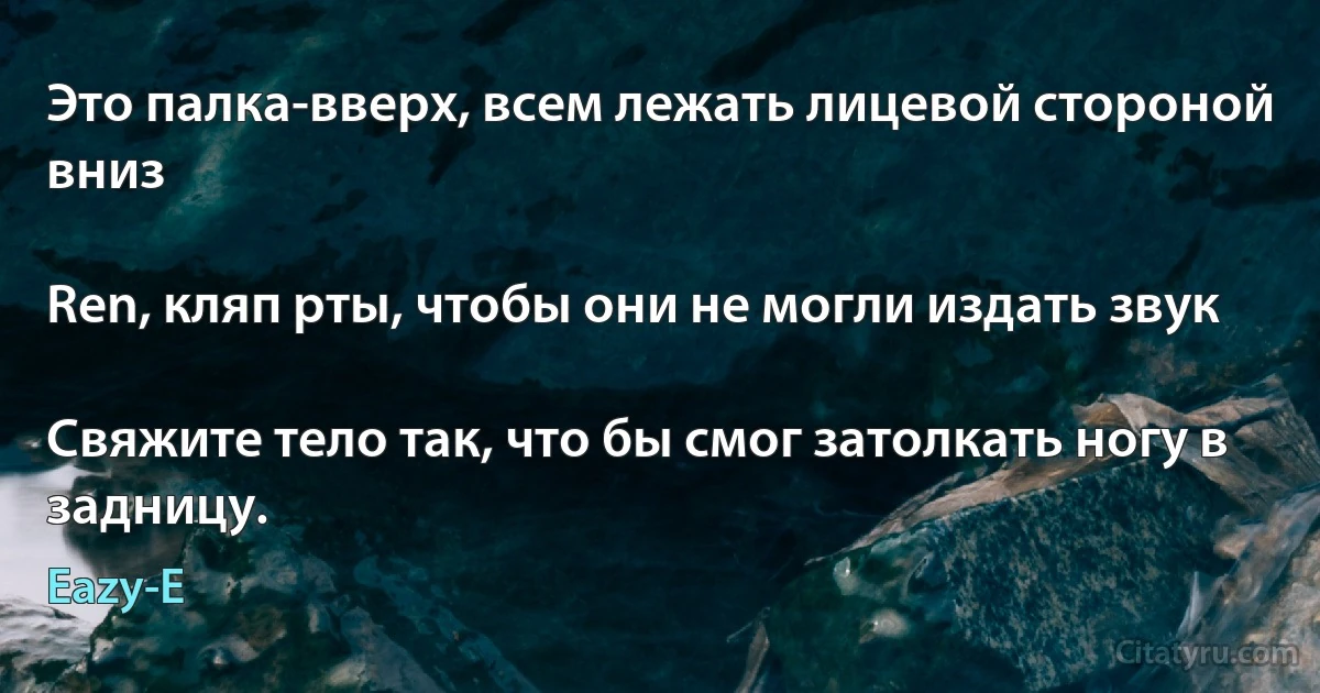 Это палка-вверх, всем лежать лицевой стороной вниз

Ren, кляп рты, чтобы они не могли издать звук

Свяжите тело так, что бы смог затолкать ногу в задницу. (Eazy-E)