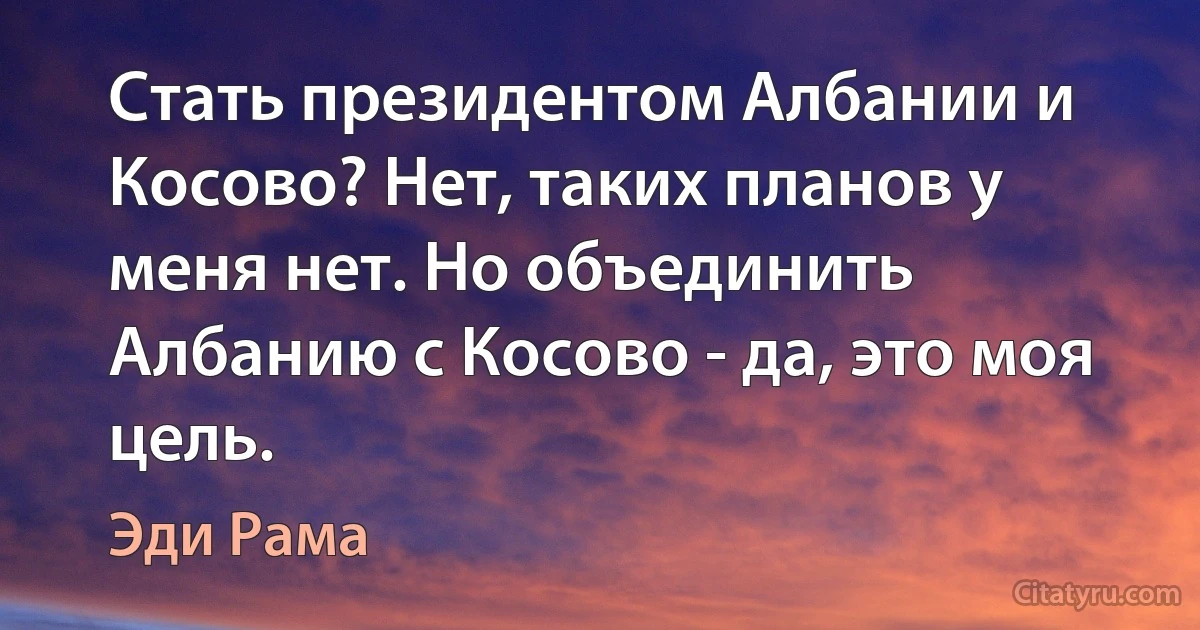 Стать президентом Албании и Косово? Нет, таких планов у меня нет. Но объединить Албанию с Косово - да, это моя цель. (Эди Рама)