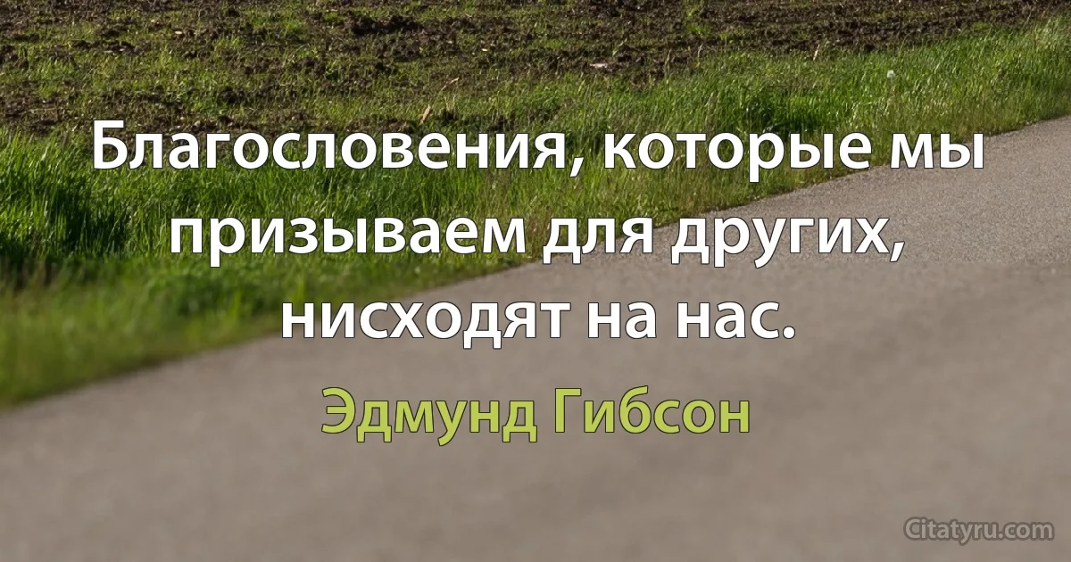 Благословения, которые мы призываем для других, нисходят на нас. (Эдмунд Гибсон)