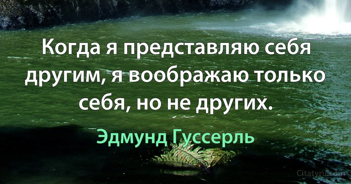 Когда я представляю себя другим, я воображаю только себя, но не других. (Эдмунд Гуссерль)