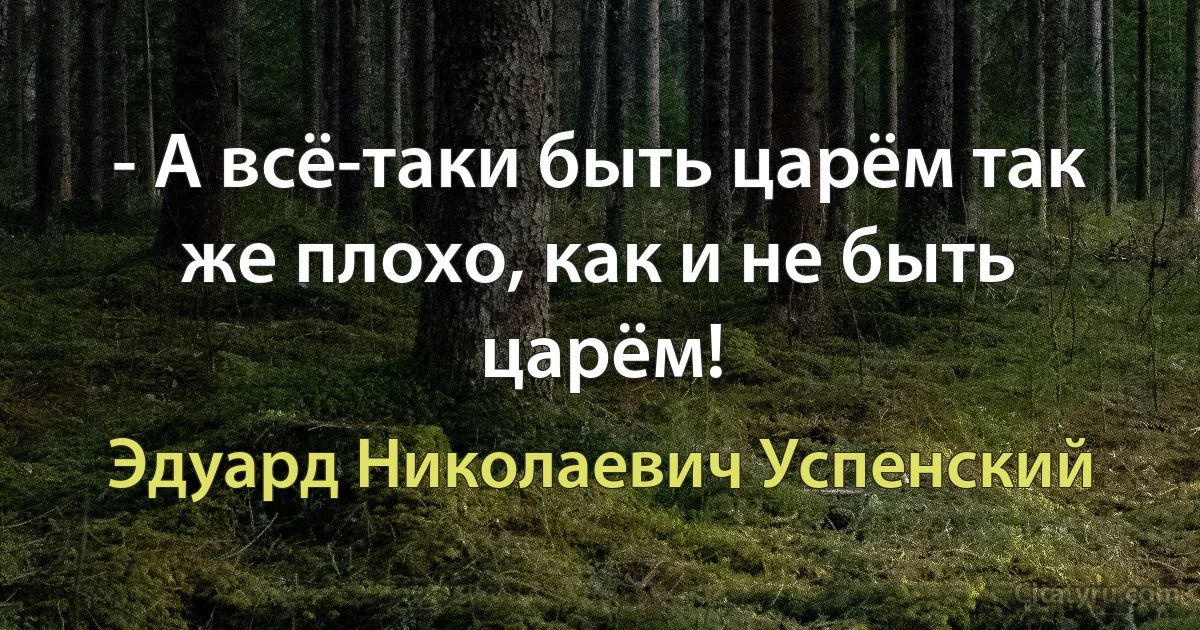 - А всё-таки быть царём так же плохо, как и не быть царём! (Эдуард Николаевич Успенский)