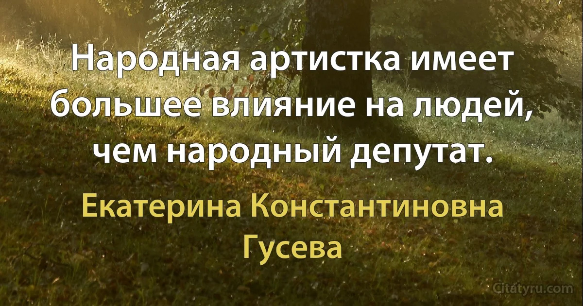 Народная артистка имеет большее влияние на людей, чем народный депутат. (Екатерина Константиновна Гусева)