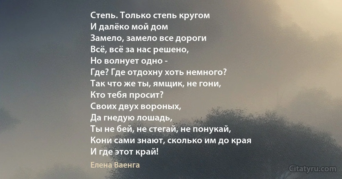 Степь. Только степь кругом
И далёко мой дом
Замело, замело все дороги
Всё, всё за нас решено,
Но волнует одно -
Где? Где отдохну хоть немного?
Так что же ты, ямщик, не гони,
Кто тебя просит?
Своих двух вороных,
Да гнедую лошадь,
Ты не бей, не стегай, не понукай,
Кони сами знают, сколько им до края
И где этот край! (Елена Ваенга)