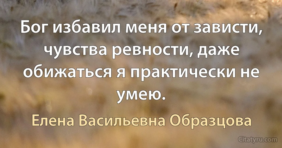 Бог избавил меня от зависти, чувства ревности, даже обижаться я практически не умею. (Елена Васильевна Образцова)