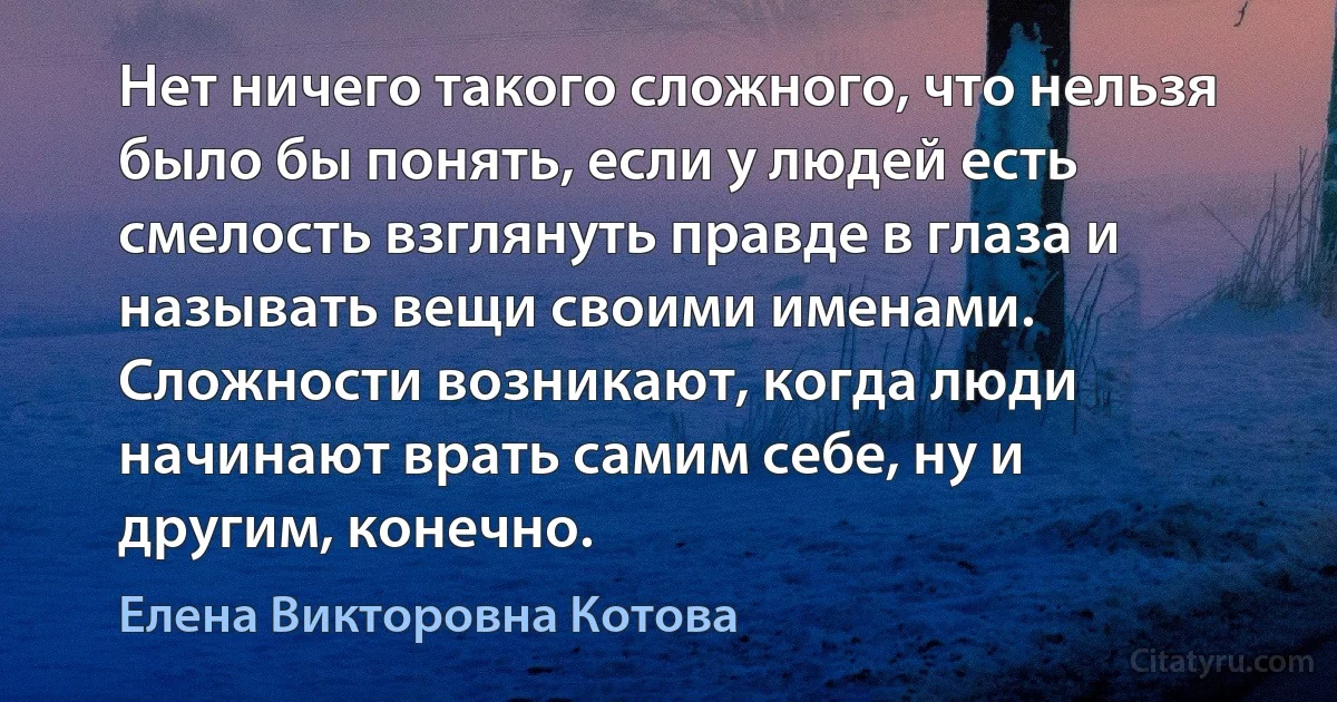 Нет ничего такого сложного, что нельзя было бы понять, если у людей есть смелость взглянуть правде в глаза и называть вещи своими именами. Сложности возникают, когда люди начинают врать самим себе, ну и другим, конечно. (Елена Викторовна Котова)