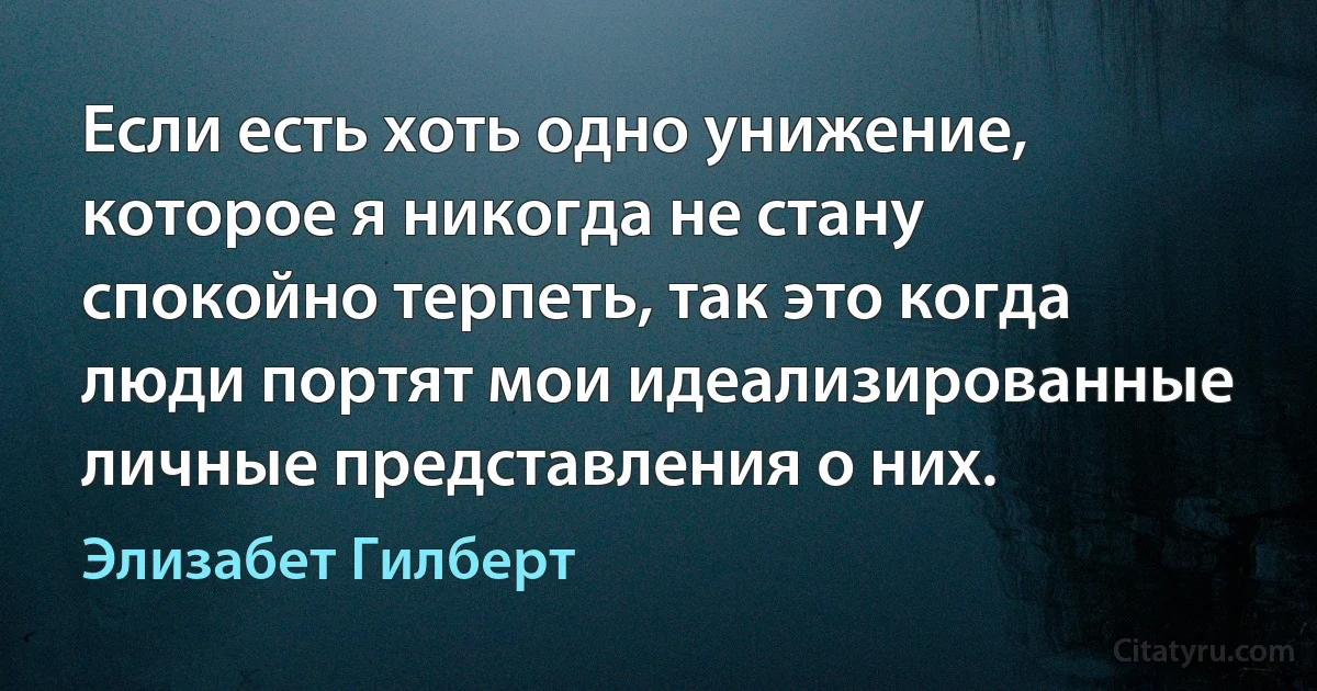 Если есть хоть одно унижение, которое я никогда не стану спокойно терпеть, так это когда люди портят мои идеализированные личные представления о них. (Элизабет Гилберт)