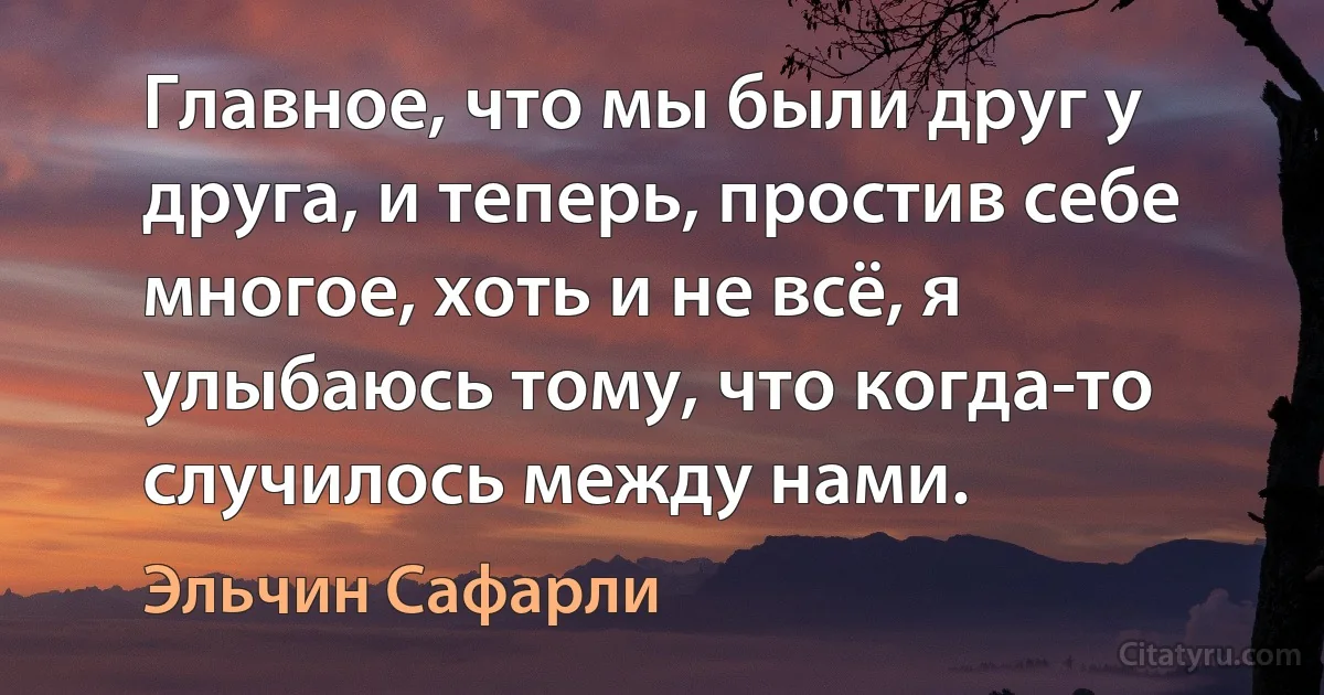 Главное, что мы были друг у друга, и теперь, простив себе многое, хоть и не всё, я улыбаюсь тому, что когда-то случилось между нами. (Эльчин Сафарли)