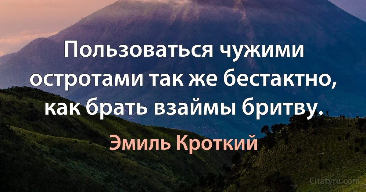 Пользоваться чужими остротами так же бестактно, как брать взаймы бритву. (Эмиль Кроткий)