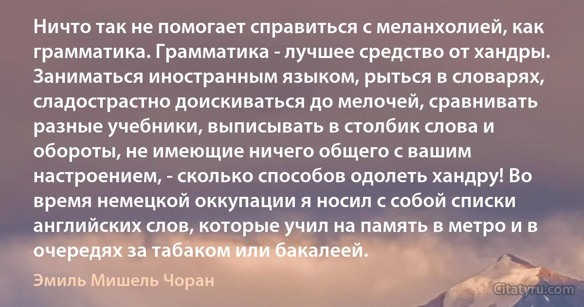 Ничто так не помогает справиться с меланхолией, как грамматика. Грамматика - лучшее средство от хандры.
Заниматься иностранным языком, рыться в словарях, сладострастно доискиваться до мелочей, сравнивать разные учебники, выписывать в столбик слова и обороты, не имеющие ничего общего с вашим настроением, - сколько способов одолеть хандру! Во время немецкой оккупации я носил с собой списки английских слов, которые учил на память в метро и в очередях за табаком или бакалеей. (Эмиль Мишель Чоран)