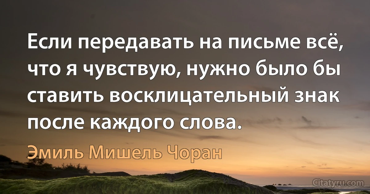 Если передавать на письме всё, что я чувствую, нужно было бы ставить восклицательный знак после каждого слова. (Эмиль Мишель Чоран)