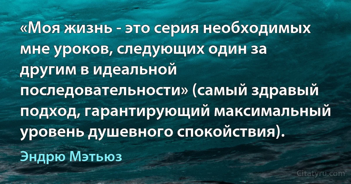 «Моя жизнь - это серия необходимых мне уроков, следующих один за другим в идеальной последовательности» (самый здравый подход, гарантирующий максимальный уровень душевного спокойствия). (Эндрю Мэтьюз)