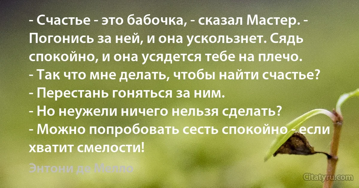 - Счастье - это бабочка, - сказал Мастер. - Погонись за ней, и она ускользнет. Сядь спокойно, и она усядется тебе на плечо.
- Так что мне делать, чтобы найти счастье?
- Перестань гоняться за ним.
- Но неужели ничего нельзя сделать?
- Можно попробовать сесть спокойно - если хватит смелости! (Энтони де Мелло)