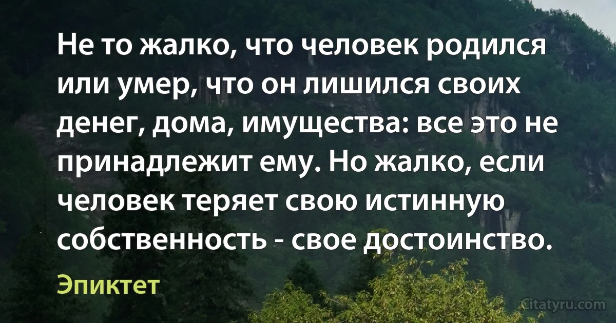 Не то жалко, что человек родился или умер, что он лишился своих денег, дома, имущества: все это не принадлежит ему. Но жалко, если человек теряет свою истинную собственность - свое достоинство. (Эпиктет)