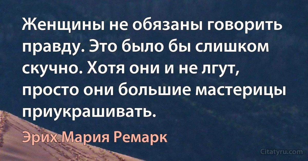 Женщины не обязаны говорить правду. Это было бы слишком скучно. Хотя они и не лгут, просто они большие мастерицы приукрашивать. (Эрих Мария Ремарк)