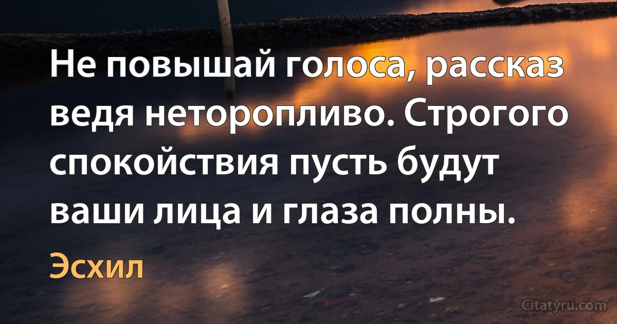 Не повышай голоса, рассказ ведя неторопливо. Строгого спокойствия пусть будут ваши лица и глаза полны. (Эсхил)