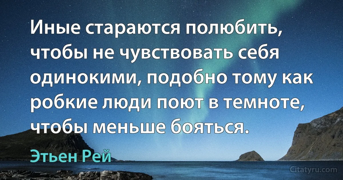 Иные стараются полюбить, чтобы не чувствовать себя одинокими, подобно тому как робкие люди поют в темноте, чтобы меньше бояться. (Этьен Рей)