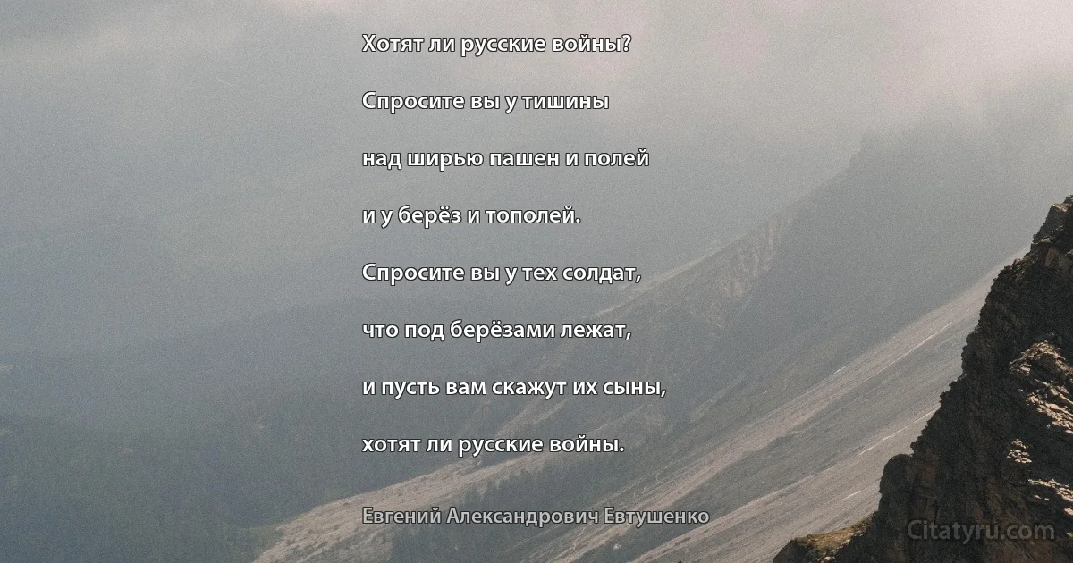 Хотят ли русские войны?

Спросите вы у тишины

над ширью пашен и полей

и у берёз и тополей.

Спросите вы у тех солдат,

что под берёзами лежат,

и пусть вам скажут их сыны,

хотят ли русские войны. (Евгений Александрович Евтушенко)
