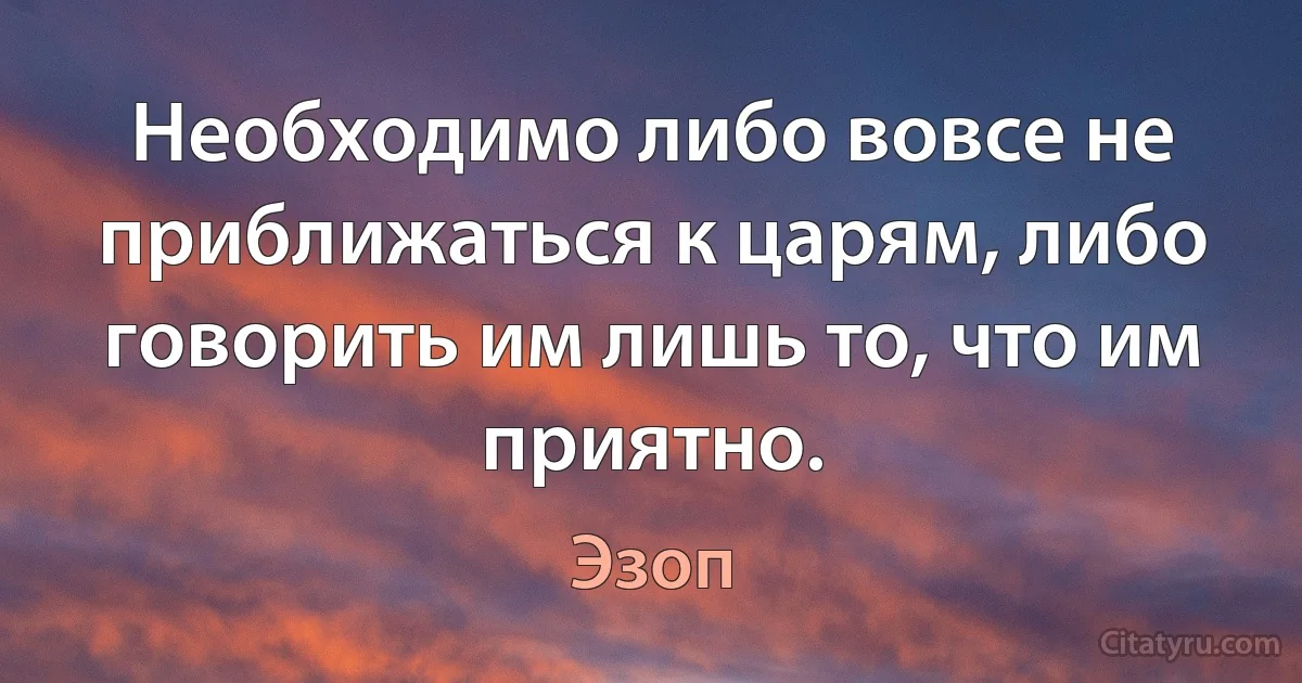 Необходимо либо вовсе не приближаться к царям, либо говорить им лишь то, что им приятно. (Эзоп)