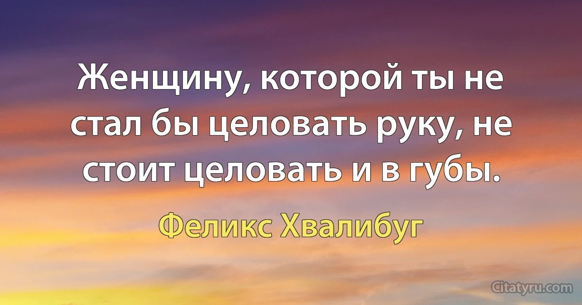 Женщину, которой ты не стал бы целовать руку, не стоит целовать и в губы. (Феликс Хвалибуг)